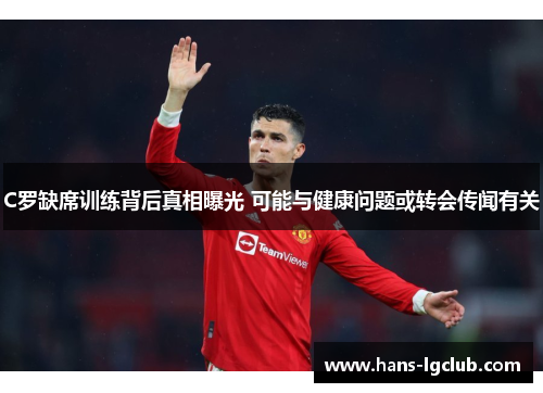 C罗缺席训练背后真相曝光 可能与健康问题或转会传闻有关