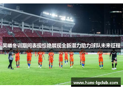 吴曦冬训期间表现惊艳展现全新潜力助力球队未来征程