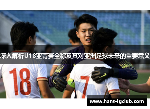 深入解析U18亚青赛全称及其对亚洲足球未来的重要意义