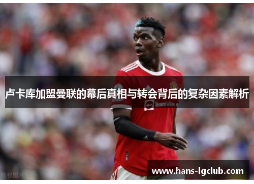 卢卡库加盟曼联的幕后真相与转会背后的复杂因素解析