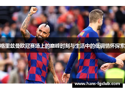 格里兹曼欧冠赛场上的巅峰时刻与生活中的低调情怀探索