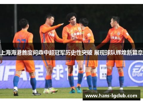 上海海港首度问鼎中超冠军历史性突破 展现球队辉煌新篇章