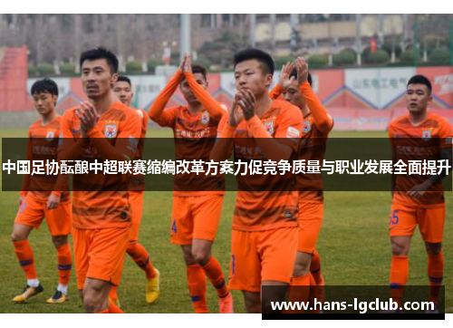 中国足协酝酿中超联赛缩编改革方案力促竞争质量与职业发展全面提升