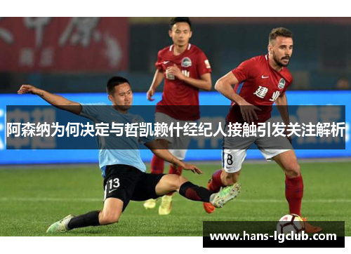 阿森纳为何决定与哲凯赖什经纪人接触引发关注解析