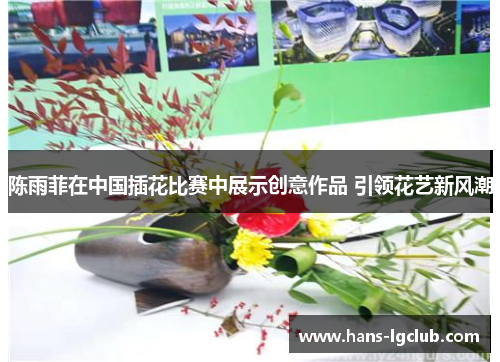陈雨菲在中国插花比赛中展示创意作品 引领花艺新风潮