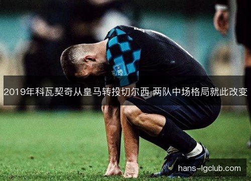 2019年科瓦契奇从皇马转投切尔西 两队中场格局就此改变